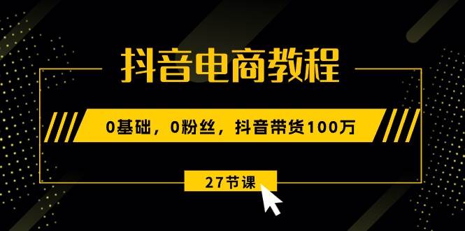 抖音电商教程：0基础，0粉丝，抖音带货100万（27节视频课）-艾莉资源