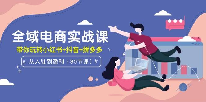 全域电商实战课：从入驻到盈利，带你玩转小红书+抖音+拼多多（80节课）-艾莉资源