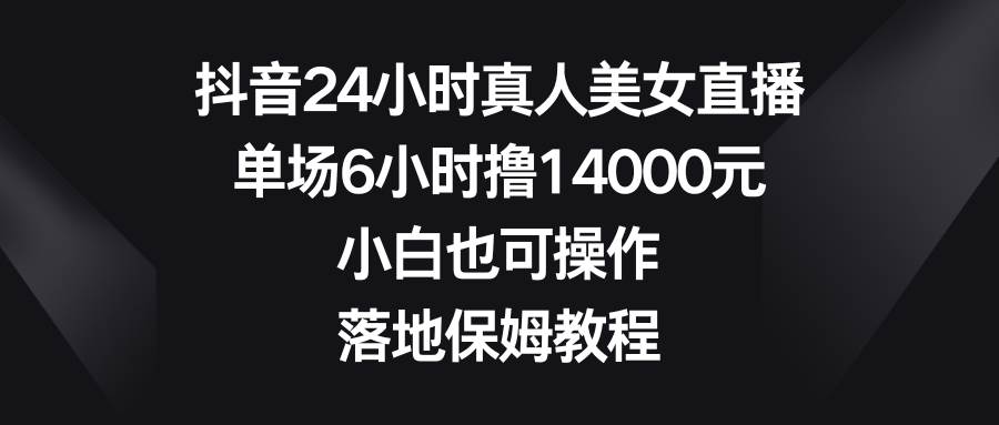 抖音24小时真人美女直播，单场6小时撸14000元，小白也可操作，落地保姆教程-艾莉资源