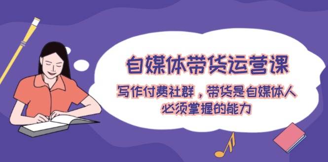 自媒体带货运营课：写作付费社群，带货是自媒体人必须掌握的能力-艾莉资源