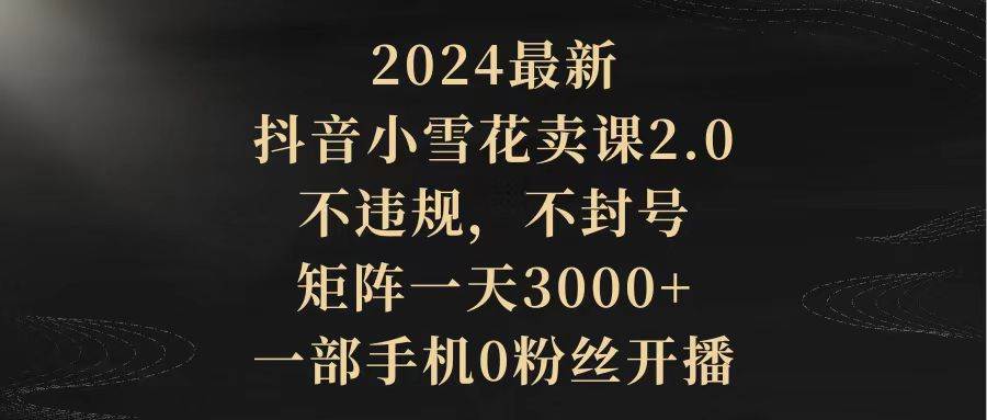 2024最新抖音小雪花卖课2.0 不违规 不封号 矩阵一天3000+一部手机0粉丝开播-艾莉资源