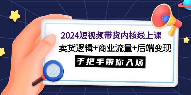 2024短视频带货内核线上课：卖货逻辑+商业流量+后端变现，手把手带你入场-艾莉资源