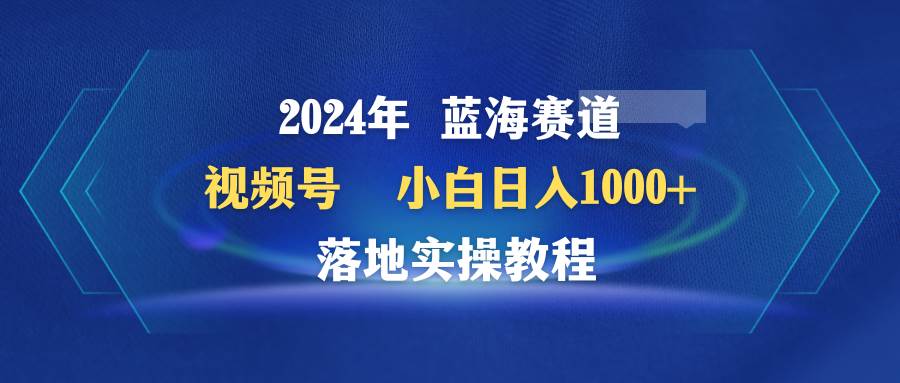 2024年蓝海赛道 视频号  小白日入1000+ 落地实操教程-艾莉资源