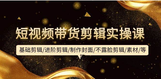 短视频带货剪辑实操课：基础剪辑/进阶剪辑/制作封面/不露脸剪辑/素材/等等-艾莉资源