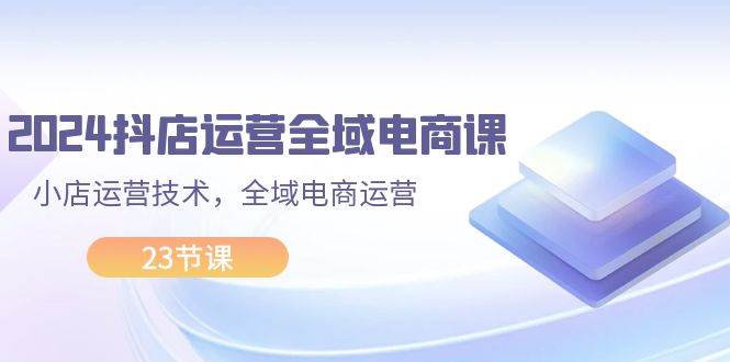 2024抖店运营-全域电商课，小店运营技术，全域电商运营（23节课）-艾莉资源