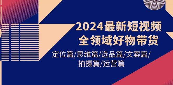 2024最新短视频全领域好物带货 定位篇/思维篇/选品篇/文案篇/拍摄篇/运营篇-艾莉资源