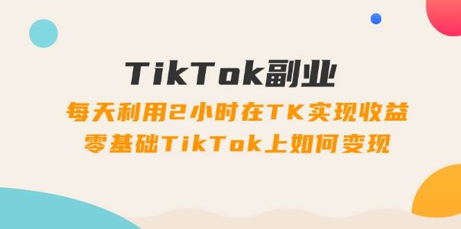 TikTok副业：每天利用2小时在TK实现收益，零基础TikTok上如何变现，34节程-艾莉资源