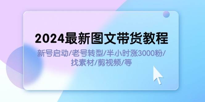 2024最新图文带货教程：新号启动/老号转型/半小时涨3000粉/找素材/剪辑-艾莉资源