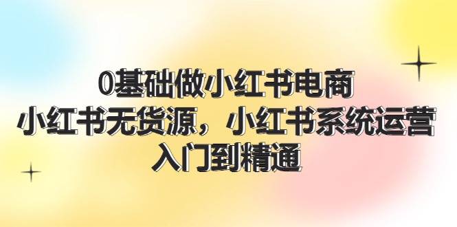 0基础做小红书电商，小红书无货源，小红书系统运营，入门到精通 (70节)-艾莉资源