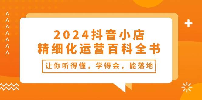 2024抖音小店-精细化运营百科全书：让你听得懂，学得会，能落地（34节课）-艾莉资源