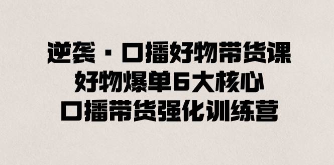 逆袭·口播好物带货课，好物爆单6大核心，口播带货强化训练营-艾莉资源
