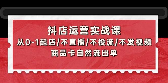抖店运营实战课：从0-1起店/不直播/不投流/不发视频/商品卡自然流出单-艾莉资源
