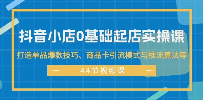 抖音小店0基础起店实操课，打造单品爆款技巧、商品卡引流模式与推流算法等-艾莉资源