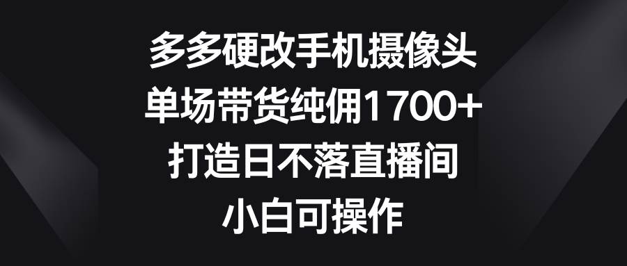 多多硬改手机摄像头，单场带货纯佣1700+，打造日不落直播间，小白可操作-艾莉资源