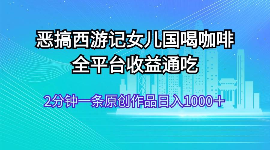 恶搞西游记女儿国喝咖啡 全平台收益通吃 2分钟一条原创作品日入1000＋-艾莉资源