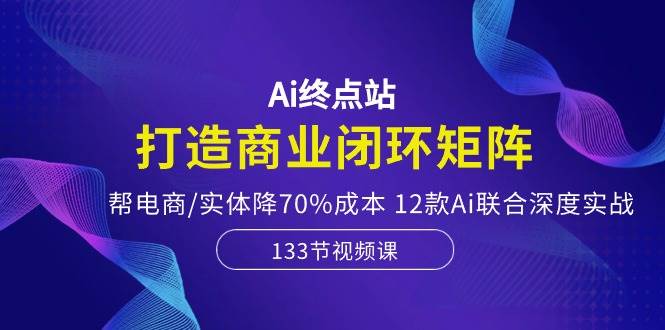 Ai终点站，打造商业闭环矩阵，帮电商/实体降70%成本，12款Ai联合深度实战-艾莉资源