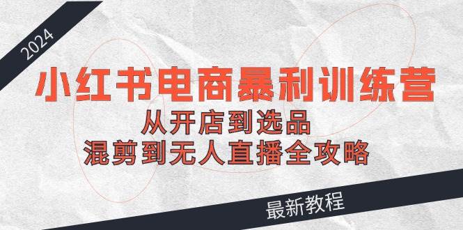 2024小红书电商暴利训练营：从开店到选品，混剪到无人直播全攻略-艾莉资源