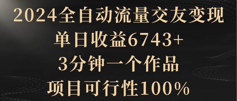 2024全自动流量交友变现，单日收益6743+，3分钟一个作品，项目可行性100%-艾莉资源