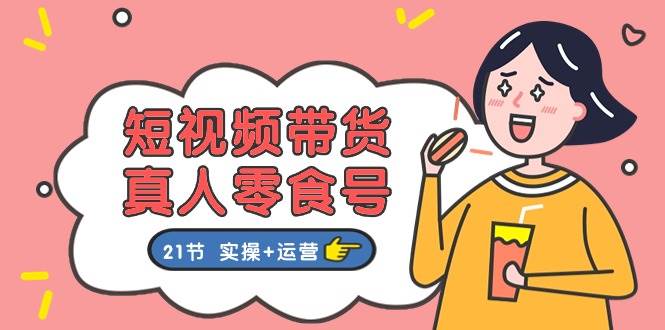 短视频带货真人零食号：更全面的零食带货教程：21节 实操+运营-艾莉资源