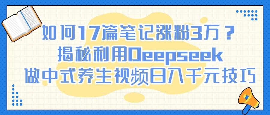 如何17篇笔记涨粉3万？揭秘利用Deepseek做中式养生视频日入千元技巧-艾莉资源
