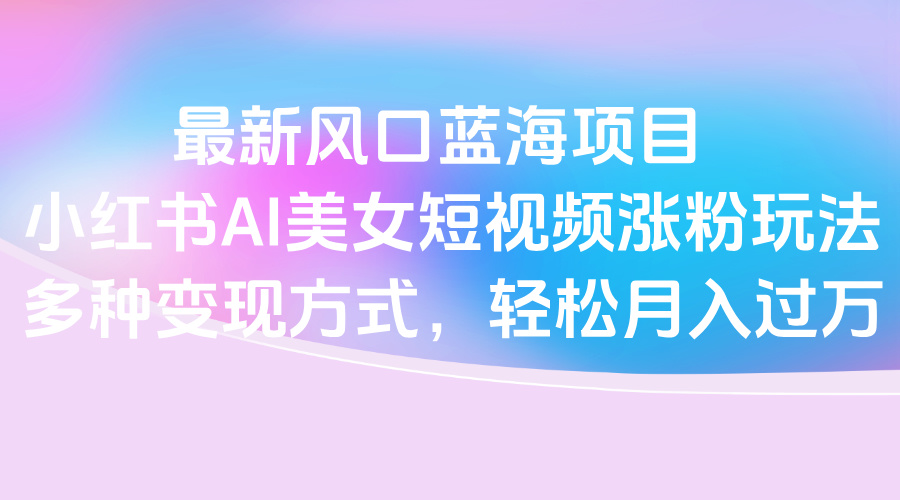 最新风口蓝海项目，小红书AI美女短视频涨粉玩法，多种变现方式轻松月入过万-艾莉资源