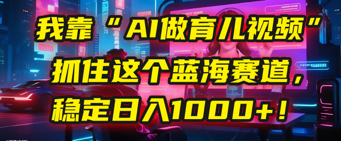 我靠“AI做育儿视频”，抓住这个蓝海赛道，稳定日入1000+！-艾莉资源